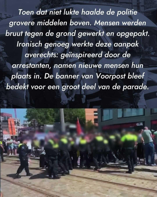 Text: Toen dat niet lukte haalde de politie grovere middelen boven. Mensen werden bruut tegen de grond gewerkt en opgepakt. Ironisch genoeg werkte deze aanpak averechts: geïnspireerd door de arrestanten, namen nieuwe mensen hun plaats in. De banner van Voorpost bleef  bedekt voor een groot deel van de parade.
