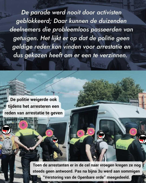 Text: De parade werd nooit door activisten geblokkeerd; Daar kunnen de duizenden deelnemers die probleemloos passeerden van getuigen. Het lijkt er op dat de politie geen geldige reden kon vinden voor arrestatie en dus gekozen heeft om er een te verzinnen. 
Image: Arrestees standing next to a police car with uniformed cops behind them. The activists' faces are covered by images of antifascist flags, the cops' faces are covered by donuts.
Text on the image: De politie weigerde ook tijdens het arresteren een reden van arrestatie te geven.  Toen de arrestanten er in de cel naar vroegen kregen ze nog steeds geen antwoord. Pas na bijna 3u werd aan sommigen “Verstoring van de Openbare orde” meegedeeld.