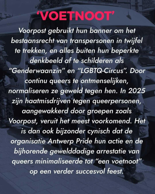 Title: "Voetnoot"
Text: Voorpost gebruikt hun banner om het bestaansrecht van transpersonen in twijfel te trekken, en alles buiten hun beperkte denkbeeld af te schilderen als “Genderwaanzin” en “LGBTQ-Circus”. Door continu queers te ontmenselijken, normaliseren ze geweld tegen hen. In 2025 zijn haatmisdrijven tegen queerpersonen, aangewakkerd door groepen zoals Voorpost, veruit het meest voorkomend. Het is dan ook bijzonder cynisch dat de organisatie Antwerp Pride hun actie en de bijhorende gewelddadige arrestatie van queers minimaliseerde tot “een voetnoot” op een verder succesvol feest.