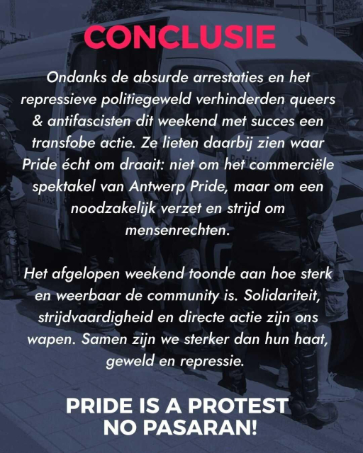 Title: Conclusie
Text: Ondanks de absurde arrestaties en het repressieve politiegeweld verhinderden queers & antifascisten dit weekend met succes een transfobe actie. Ze lieten daarbij zien waar Pride écht om draait: niet om het commerciële spektakel van Antwerp Pride, maar om een noodzakelijk verzet en strijd om mensenrechten.

Het afgelopen weekend toonde aan hoe sterk en weerbaar de community is. Solidariteit, strijdvaardigheid en directe actie zijn ons wapen. Samen zijn we sterker dan hun haat, geweld en repressie. 

Pride is a Protest 
No Pasaran!