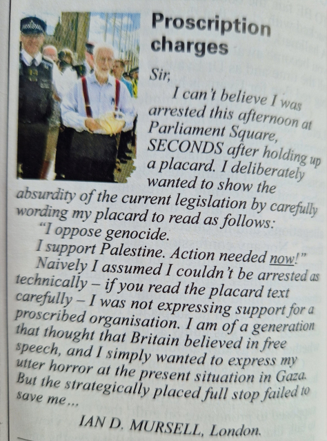 Private eye letters page: 

Proscription charges
Sir, I can't believe I was
arrested this afternoon at Parliament Square SECONDS after holding up a placard. I deliberately wanted to show the absurdity of the current legislation by carefully
wording my placard to read as follows:
"I oppose genocide. I support Palestine (full stop here, if your screen reader didnt pick it up). Action needed now!" Naively I assumed I couldn't be arrested as technically if you read the placard text carefully I was not expressing support for a
proscribed organisation. I am of a generation that thought that Britain believed in free speech, and I simply wanted to express my utter horror at the present situation in Gaza. But the strategically placed full stop failed tocsave me
IAN D, MURSELL, London.

