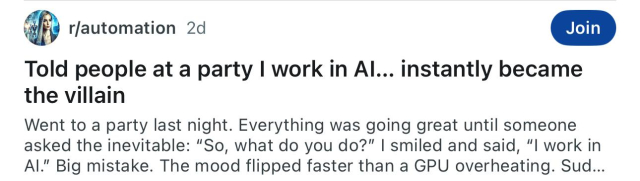 Reddit-Post: "Told people at a party I work in Al... instantly became
the villain"

"Went to a party last night. Everything was going great until someone
asked the inevitable: "So, what do you do?" I smiled and said, “I work in
Al" Big mistake. The mood flipped faster than a GPU overheating. Sud..."
