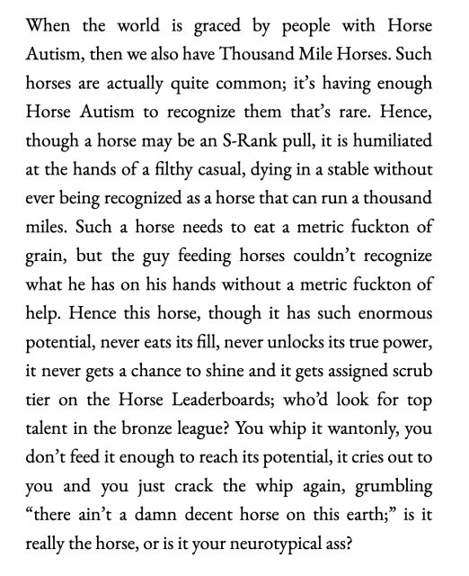 (long text warning)
When the world is graced by people with Horse Autism, then we also have Thousand Mile Horses. Such horses are actually quite common; it’s having enough Horse Autism to recognize them that’s rare. Hence, though a horse may be an S-Rank pull, it is humiliated at the hands of a filthy casual, dying in a stable without ever being recognized as a horse that can run a thousand miles. Such a horse needs to eat a metric fuckton of grain, but the guy feeding horses couldn’t recognize what he has on his hands without a metric fuckton of help. Hence this horse, though it has such enormous potential, never eats its fill, never unlocks its true power, it never gets a chance to shine and it gets assigned scrub tier on the Horse Leaderboards; who’d look for top talent in the bronze league? You whip it wantonly, you don’t feed it enough to reach its potential, it cries out to you and you just crack the whip again, grumbling “there ain’t a damn decent horse on this earth;” is it really the horse, or is it your neurotypical ass?