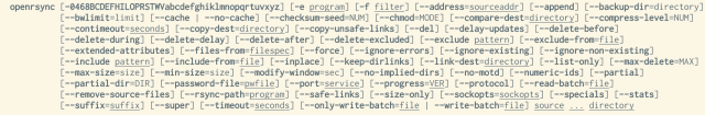     openrsync [-0468BCDEFHILOPRSTWVabcdefghiklmnopqrtuvxyz] [-e program] [-f filter] [--address=sourceaddr] [--append] [--backup-dir=directory]
               [--bwlimit=limit] [--cache | --no-cache] [--checksum-seed=NUM] [--chmod=MODE] [--compare-dest=directory] [--compress-level=NUM]
               [--contimeout=seconds] [--copy-dest=directory] [--copy-unsafe-links] [--del] [--delay-updates] [--delete-before]
               [--delete-during] [--delete-delay] [--delete-after] [--delete-excluded] [--exclude pattern] [--exclude-from=file]
               [--extended-attributes] [--files-from=filespec] [--force] [--ignore-errors] [--ignore-existing] [--ignore-non-existing]
               [--include pattern] [--include-from=file] [--inplace] [--keep-dirlinks] [--link-dest=directory] [--list-only] [--max-delete=MAX]
               [--max-size=size] [--min-size=size] [--modify-window=sec] [--no-implied-dirs] [--no-motd] [--numeric-ids] [--partial]
               [--partial-dir=DIR] [--password-file=pwfile] [--port=service] [--progress=VER] [--protocol] [--read-batch=file]
               [--remove-source-files] [--rsync-path=program] [--safe-links] [--size-only] [--sockopts=sockopts] [--specials] [--stats]
               [--suffix=suffix] [--super] [--timeout=seconds] [--only-write-batch=file | --write-batch=file] source ... directory
