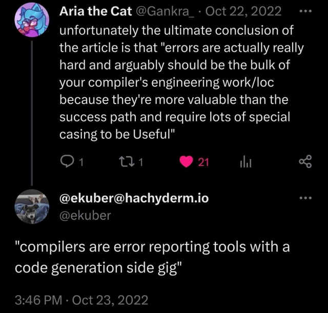 Screenshot of a tweet and reply:

Aria the Cat (@Gankra_) Oct 22, 2022:
unfortunately the ultimate conclusion of the article is that "errors are actually really hard and arguably should be the bulk of your compiler's engineering work/loc because they're more valuable than the success path and requires lots of special casing to be Useful"

ekuber Oct 23, 2022:
"compilers are error reporting tools with a code generation side gig"