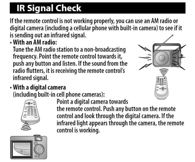 
IR Signal Check
If the remote control is not working properly, you can use an AM radio or digital camera (including a cellular phone with built-in camera) to see if it is sending out an infrared signal.
• With an AM radio:
Tune the AM radio station to a non-broadcasting frequency. Point the remote control towards it, push any button and listen. If the sound from the radio flutters, it is receiving the remote control's infrared signal.
• With a digital camera (including built-in cell phone cameras):
Point a digital camera towards the remote control. Push any button on the remote control and look through the digital camera. If the infrared light appears through the camera, the remote control is working.