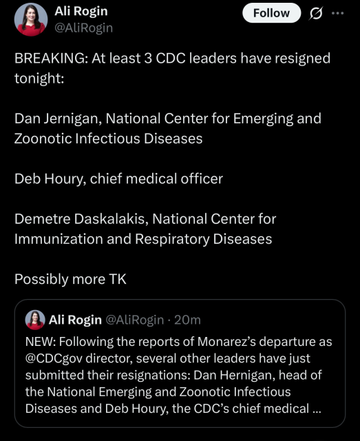 Ali Rogin 
@ALiRogin
BREAKING: At least 3 CDC leaders have resigned
tonight:
Dan Jernigan, National Center for Emerging and
Zoonotic Infectious Diseases
Deb Houry, chief medical officer
Demetre Daskalakis, National Center for
Immunization and Respiratory Diseases
Possibly more TK

@ Ali Rogin @AliRogin - 20m
NEW: Following the reports of Monarez’s departure as
@CDCgov director, several other leaders have just
submitted their resignations: Dan Hernigan, head of
the National Emerging and Zoonotic Infectious
Diseases and Deb Houry, the CDC’s chief medical ...
