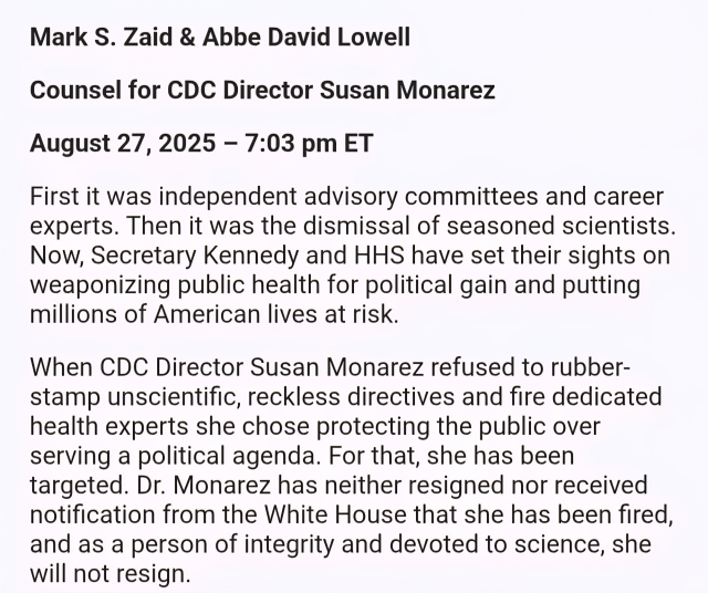 Mark S. Zaid & Abbe David Lowell
Counsel for CDC Director Susan Monarez
August 27, 2025 - 7:03 pm ET
First it was independent advisory committees and career experts. Then it was the dismissal of seasoned scientists.
Now, Secretary Kennedy and HHS have set their sights on weaponizing public health for political gain and putting millions of American lives at risk.
When CDC Director Susan Monarez refused to rubber-stamp unscientific, reckless directives and fire dedicated health experts she chose protecting the public over serving a political agenda. For that, she has been targeted. Dr. Monarez has neither resigned nor received notification from the White House that she has been fired, and as a person of integrity and devoted to science, she will not resign.