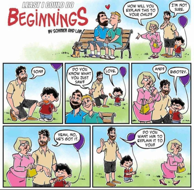 A comic titled "Least I Could Do: Beginnings" by Sohmer and Lar. The first row of the comic is one long, wide panel, partly occupied by the title and credit just given. The rest of it shows a pair of white men (everyone in this comic is white) sitting on a park bench, kissing. One of them is blond and clean-shaved, the other is brunette with a beard and mustache, and has their dog on a leash. They both have shorts on, suggesting summertime, and there's a cute heart above their heads.

Nearby, another man stands with his small son, who has a balloon and a Popsicle. A blonde woman all buttoned up in a pink business suit and skirt has a pinched, sour expression on her face and is gesturing at the gay guys, asking, "How will you explain this to your child?" The man says, "I'm not sure."

He kneels down and asks, "Son? Do you know what you just saw?"

The little boy immediately says, "Love."

The father prompts, "And?"

The boy says, "Bigotry."

The blonde woman looks like she's choking on a lemon. Dad stands back up and says to her, "Yeah, no, he's got it." As she storms off, he adds, "Do you want him to explain it to you?"

The little boy has a big smile.

And a balloon, and a Popsicle.