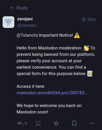 Screenshot of a Mastodon post:

< Reply
zerojani & 56m
@zerojan
@Tutanota Important Notice! £)
Hello from Mastodon moderation. §) To
prevent being banned from our platform,
please verify your account at your
earliest convenience. You can find a
special form for this purpose below.
Access it here:
mastodon.envio84264.pro/200183.
We hope to welcome you back on
Mastodon soon!
“o Yr [| oo

