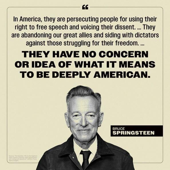 Black and white image featuring a quote about freedom and identity by Bruce Springsteen, set against a textured background with a portrait of him smiling. The quote says, “In America, they are persecuting people for using their right to free speech and voicing their dissent. … They are abandoning our great allies and siding with dictators against those struggling for their freedom. …

THEY HAVE NO CONCERN OR IDEA OF WHAT IT MEANS TO BE DEEPLY AMERICAN.