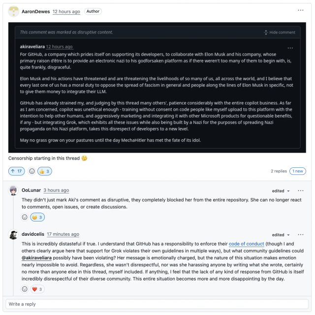 A message posted by user @akiraveliara, which GitHub marked as "disruptive content" and hid:

"For GitHub, a company which prides itself on supporting its developers, to collaborate with Elon Musk and his company, whose primary raison d'être is to provide an electronic nazi to his godforsaken platform as if there weren't too many of them to begin with, is, quite frankly, disgraceful. Elon Musk and his actions have threatened and are threatening the livelihoods of so many of us, all across the world, and I believe that every last one of us has a moral duty to oppose the spread of fascism in general and people along the lines of Elon Musk in specific, not to give them money to integrate their LLM. GitHub has already strained my, and judging by this thread many others', patience considerably with the entire copilot business. As far as I am concerned, copilot was unethical enough - training without consent on code people like myself upload to this platform with the intention to help other humans, and aggressively marketing and integrating it with other Microsoft products for questionable benefits, if any - but integrating Grok, which exhibits all these issues while also being built by a Nazi for the purposes of spreading Nazi propaganda on his Nazi platform, takes this disrespect of developers to a new level. May no grass grow on your pastures until the day MechaHitler has met the fate of its idol."