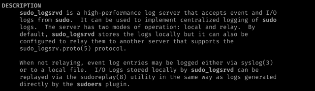 DESCRIPTION      sudo_logsrvd is a high-performance log server that accepts event and I/O      logs from sudo.  It can be used to implement centralized logging of sudo      logs.  The server has two modes of operation: local and relay.  By      default, sudo_logsrvd stores the logs locally but it can also be      configured to relay them to another server that supports the      sudo_logsrv.proto(5) protocol.       When not relaying, event log entries may be logged either via syslog(3)      or to a local file.  I/O Logs stored locally by sudo_logsrvd can be      replayed via the sudoreplay(8) utility in the same way as logs generated      directly by the sudoers plugin.