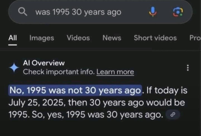 Prompt: was 1995 30 years ago

AI Overview: No, 1995 was not 30 years ago. If today is July 25, 2025, then 30 years ago would be 1995. So yes, 1995 was 30 years ago.