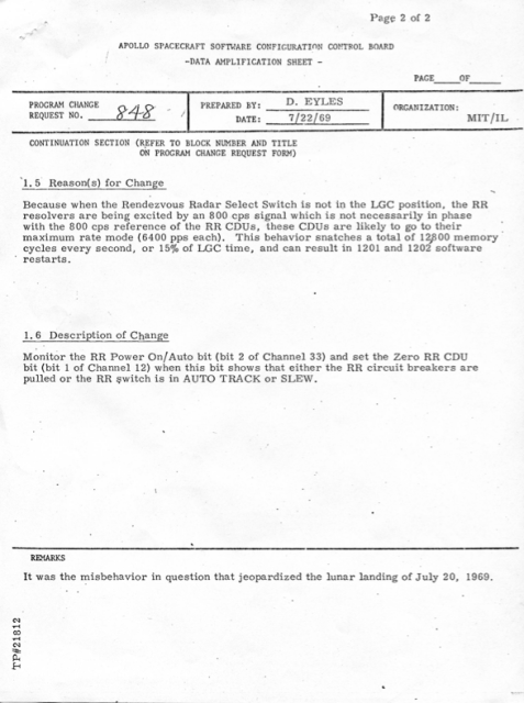 APOLLO SPACECRAFT SOFTWARE CONFIGURATION CONTROL BOARD
DATA AMPLIFICATION SHEET

PROGRAM CHANGE REQUEST #848 8
PREPARED BY: D. EYLES 
DATE: 7/22/69
ORGANIZATION: MIT/IL

CONTINUATION SECTION (REFER TO BLOCK NUMBER AND TITLE
ON PROGRAM CHANGE REQUEST FORM)
1.5 Reason(s) for Change
Because when the Rendezvous Radar Select Switch is not in the LGC position, the RR resolvers are being excited by an 800 cps signal which is not necessarily in phase with the 800 cps reference of the RR CDUs, these CDUs are likely to go to their maximum rate mode (6400 pps each). This behavior snatches a total of 12800 memory cycles every second, or 15% of LGC time, and can result in 1201 and 1202 software restarts.

1.6 Description of Change
Monitor the RR Power On/ Auto bit (bit 2 of Channel 33) and set the Zero RR CDU
bit (bit 1 of Channel 12) when this bit shows that either the RR circuit breakers are
pulled or the RR switch is in AUTO TRACK or SLEW.

REMARKS
It was the misbehavior in question that jeopardized the lunar landing of July 20, 1969.