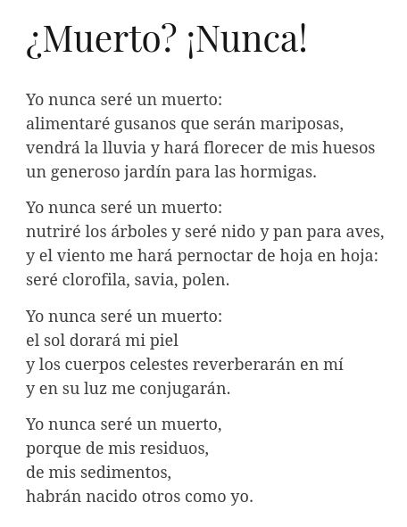La imagen muestra un poema del poeta salvadoreño Tomás Andreu:

¿Muerto? ¡Nunca!

Yo nunca seré un muerto:
alimentaré gusanos que serán mariposas,
vendrá la lluvia y hará florecer de mis huesos
un generoso jardín para las hormigas.

Yo nunca seré un muerto:
nutriré los árboles y seré nido y pan para aves,
y el viento me hará pernoctar de hoja en hoja:
seré clorofila, savia, polen.

Yo nunca seré un muerto:
el sol dorará mi piel
y los cuerpos celestes reverberarán en mí
y en su luz me conjugarán.

Yo nunca será un muerto,
porque de mis residuos,
de mis sedimentos,
habrán nacido otros como yo.