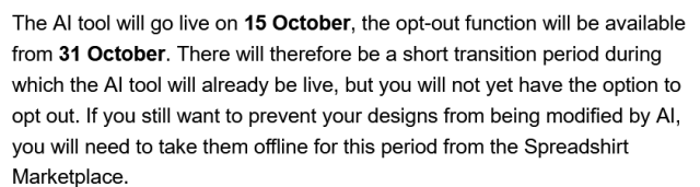 Screenshot from an email (black text on a white page): 
"The AI tool will go live on 15 October, the opt-out function will be available from 31 October. There will therefore be a short transition period during which the AI tool will already be live, but you will not yet have the option to opt out. If you still want to prevent your designs from being modified by AI, you will need to take them offline for this period from the Spreadshirt Marketplace."
