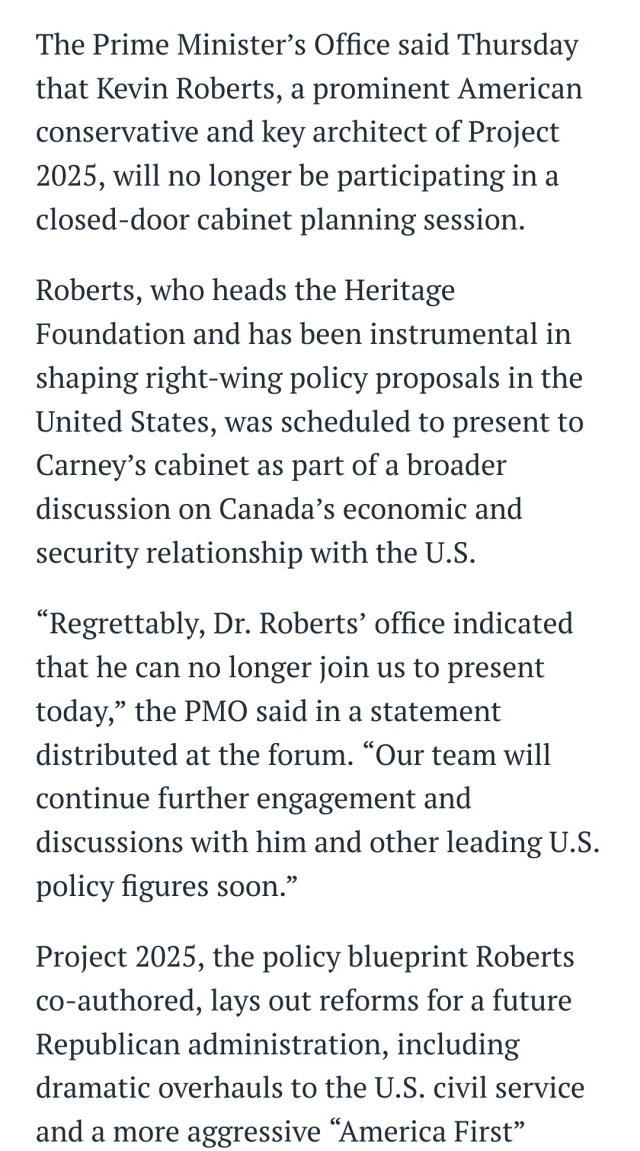 Screenshot from ipolitics:

The Prime Minister’s Office said Thursday that Kevin Roberts, a prominent American conservative and key architect of Project 2025, will no longer be participating in a closed-door cabinet planning session.

Roberts, who heads the Heritage Foundation and has been instrumental in shaping right-wing policy proposals in the United States, was scheduled to present to Carney’s cabinet as part of a broader discussion on Canada’s economic and security relationship with the U.S.

“Regrettably, Dr. Roberts’ office indicated that he can no longer join us to present today,” the PMO said in a statement distributed at the forum. “Our team will continue further engagement and discussions with him and other leading U.S. policy figures soon.”

Project 2025, the policy blueprint Roberts co-authored, lays out reforms for a future Republican administration, including dramatic overhauls to the U.S. civil service and a more aggressive “America First” approach to foreign policy. 