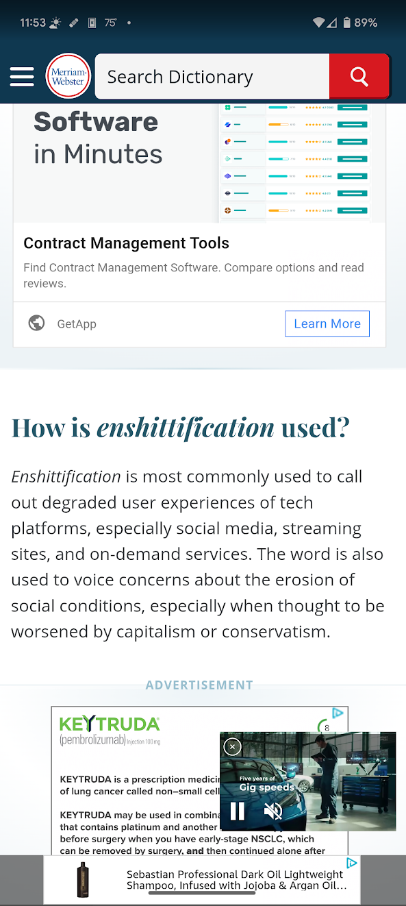 A screenshot of the Merriam-Webster dictionary website showing in Chrome on a phone. It is opened to the definition for "enshittification". The page is absolutely covered in ads. There are 4 different ads showing just in this phone screenshot. There are 2 large ads separating content. There's a bottom banner ad. And there's a floating video ad playing. All of the ads are also animating, even the non-video ads. It's extremely distracting.
