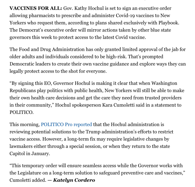 VACCINES FOR ALL: Gov. Kathy Hochul is set to sign an executive order allowing pharmacists to prescribe and administer Covid-19 vaccines to New Yorkers who request them, according to plans shared exclusively with Playbook. The Democrat’s executive order will mirror actions taken by other blue state governors this week to protect access to the latest Covid vaccine.

The Food and Drug Administration has only granted limited approval of the jab for older adults and individuals considered to be high-risk. That’s prompted Democratic leaders to create their own vaccine guidance and explore ways they can legally protect access to the shot for everyone.

“By signing this EO, Governor Hochul is making it clear that when Washington Republicans play politics with public health, New Yorkers will still be able to make their own health care decisions and get the care they need from trusted providers in their community,” Hochul spokesperson Kara Cumoletti said in a statement to POLITICO.

This morning, POLITICO Pro reported that the Hochul administration is reviewing potential solutions to the Trump administration’s efforts to restrict vaccine access. However, a long-term fix may require legislative changes by lawmakers either through a special session, or when they return to the state Capitol in January.