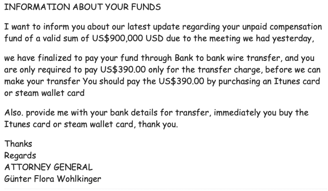 In glorious Comic Sans:

INFORMATION ABOUT YOUR FUNDS

I want to inform you about our latest update regarding your unpaid compensation fund of a valid sum of US$900,000 USD due to the meeting we had yesterday, we have finalized to pay your fund through Bank to bank wire transfer, and you are only required to pay US$390.00 only for the transfer charge, before we can make your transfer You should pay the US$390.00 by purchasing an iTunes card or steam wallet card

Also. provide me with your bank details for transfer, immediately you buy the iTunes card or steam wallet card, thank you.

Thanks

Regards
ATTORNEY GENERAL
Günter Flora Wohlkinger

