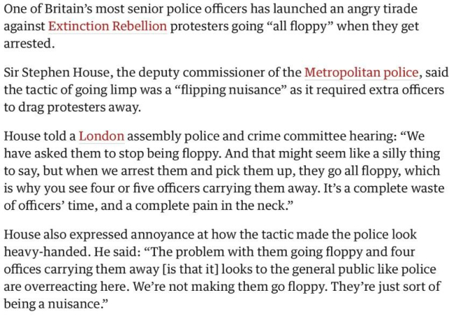One of Britain’s most senior police officers has launched an angry tirade against Extinction Rebellion protesters going “all floppy” when they get arrested. 

Sir Stephen House, the deputy commissioner of the Metropolitan police, said the tactic of going limp was a “flipping nuisance” as it required extra officers to drag protesters away. 

House told a London assembly police and crime committee hearing: “We have asked them to stop being floppy. And that might seem like a silly thing to say, but when we arrest them and pick them up, they go all floppy, which is why you see four or five officers carrying them away. It’s a complete waste of officers’ time, and a complete pain in the neck.” Extinction Rebellion: how successful were the latest protests?

 House also expressed annoyance at how the tactic made the police look heavy-handed. He said: “The problem with them going floppy and four offices carrying them away [is that it] looks to the general public like police are overreacting here. We’re not making them go floppy. They’re just sort of being a nuisance.”