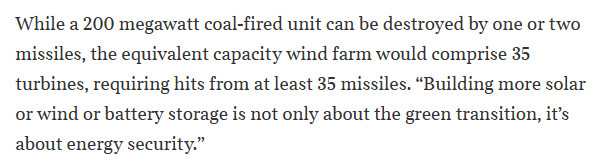 While a 200 megawatt coal-fired unit can be destroyed by one or two missiles, the equivalent capacity wind farm would comprise 35 turbines, requiring hits from at least 35 missiles. “Building more solar or wind or battery storage is not only about the green transition, it’s about energy security.”
