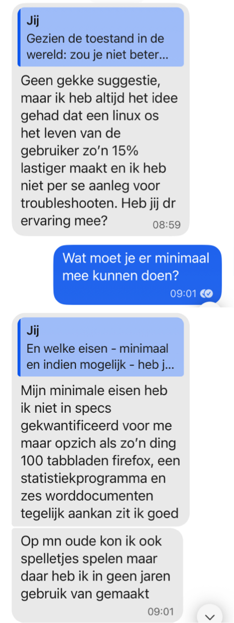 Dochterlief schreef: "Geen gekke suggestie, maar ik heb altijd het idee gehad dat een linux os het leven van de gebruiker zo’n 15% lastiger maakt en ik heb niet per se aanleg voor troubleshooten. Heb jij dr ervaring mee?"
Ik: "Wat moet je er minimaal mee kunnen doen?"
Dochter: "Mijn minimale eisen heb ik niet in specs gekwantificeerd voor me maar opzich als zo’n ding 100 tabbladen firefox, een statistiekprogramma en zes worddocumenten tegelijk aankan zit ik goed.
Op mn oude kon ik ook spelletjes spelen maar daar heb ik in geen jaren gebruik van gemaakt"

