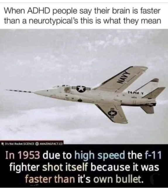 The image features a military jet, specifically an F-11 fighter, flying in the sky. The jet is white with black markings, including a star insignia and the word "NAVY" on its wings. The background is a cloudy sky, and the jet is positioned diagonally, suggesting movement. The text at the top of the image reads, "When ADHD people say their brain is faster than a neurotypical's this is what they mean." Below the jet, additional text states, "In 1953 due to high speed the F-11 fighter shot itself because it was faster than its own bullet."