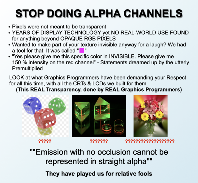 ["STOP DOING MATH" meme format - plain text on light blue background]

STOP DOING ALPHA CHANNELS

• Pixels were not meant to be transparent
• YEARS OF DISPLAY TECHNOLOGY yet NO REAL-WORLD USE FOUND for anything beyond OPAQUE RGB PIXELS
• Wanted to make part of your texture invisible anyway for a laugh? We had a tool for that: It was called "[bright magenta pixel]"
• "Yes please give me this specific color in INVISIBLE. Please give me 150 % intensity on the red channel" - Statements dreamed up by the utterly Premultiplied

LOOK at what Graphics Programmers have been demanding your Respect for all this time, with all the CRTs & LCDs we built for them
(This REAL Transparency, done by REAL Graphics Programmers)

[Three images demonstrating transparency, but with their transparent parts rendered as opaque in different ways:]
[Wikipedia's sample PNG image "PNG_transparency_demonstration", with the transparent background shown as the usual light gray checkerboard pattern]
[the OpenEXR sample image "PrismLenses", with the transparent background shown as solid black]
[a texture of a bouquet of flowers, with the transparent background replaced with opaque colors "bleeding out" from the opaque pixels]
[all images are subtitled with progressively longer strings of red question marks]

""Emission with no occlusion cannot be represented in straight alpha""

They have played us for relative fools