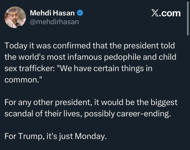 A screenshot of an X post by @mehdirhasan
, featuring a profile picture of a man with short hair and a microphone. The post reads: "Today it was confirmed that the president told the world’s most infamous pedophile and child sex trafficker: 'We have certain things in common.' For any other president, it would be the biggest scandal of their lives, possibly career-ending. For Trump, it’s just Monday."
