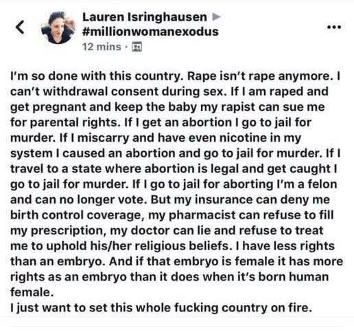 Lauren Isringhausen »
< < #millionwomanexodus 3

12 mins - ®@
I'm so done with this country. Rape isn't rape anymore. |
can't withdrawal consent during sex. If | am raped and
get pregnant and keep the baby my rapist can sue me
for parental rights. If | get an abortion | go to jail for
murder. If | miscarry and have even nicotine in my
system | caused an abortion and go to jail for murder. If |
travel to a state where abortion is legal and get caught |
go to jail for murder. If | go to jail for aborting I'm a felon
and can no longer vote. But my insurance can deny me
birth control coverage, my pharmacist can refuse to fill
my prescription, my doctor can lie and refuse to treat
me to uphold his/her religious beliefs. | have less rights
than an embryo. And if that embryo is female it has more
rights as an embryo than it does when it's born human
female.
| just want to set this whole fucking country on fire.
