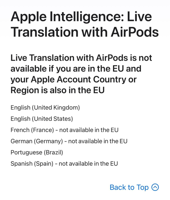 Apple Intelligence: Live
Translation with AirPods
Live Translation with AirPods is not
available if you are in the EU and
your Apple Account Country or
Region is also in the EU
English (United Kingdom)
English (United States)
French (France) - not available in the EU
German (Germany) - not available in the EU
Portuguese (Brazil)
Spanish (Spain) - not available in the EU

Back to Top ®
