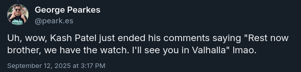 George Pearkes
@peark.es

Uh, wow, Kash Patel just ended his comments saying "Rest now brother, we have the watch. I'll see you in Valhalla" lmao.

September 12, 2025 at 3:17 PM