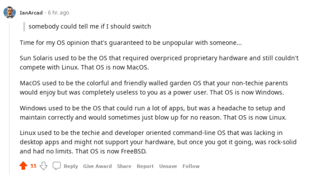 Screenshot of a Reddit comment saying this:
Time for my OS opinion that's guaranteed to be unpopular with someone...
Sun Solaris used to be the OS that required overpriced proprietary hardware and still couldn't compete with Linux. That OS is now MacOS.
MacOS used to be the colorful and friendly walled garden OS that your non-techie parents would enjoy but was completely useless to you as a power user. That OS is now Windows.
Windows used to be the OS that could run a lot of apps, but was a headache to setup and maintain correctly and would sometimes blow up for no reason. That OS is now Linux.
Linux used to be the techie and developer oriented command-line OS that was lacking in desktop apps and might not support your hardware, but once you got it going, was rock solid and had no limits. That OS is now FreeBSD.
