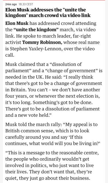 27m ago18.33 CEST

Elon Musk addresses the "unite the kingdom" march crowd via video link

Elon Musk has addressed crowd attending the “unite the kingdom” march, via video link. He spoke to march leader, far-right activist Tommy Robinson, whose real name is Stephen Yaxley-Lennon, over the video call.

Musk claimed that a “dissolution of parliament” and a “change of government” is needed in the UK. He said: “I really think that there’s got to be a change of government in Britain. You can’t – we don’t have another four years, or whenever the next election is, it’s too long. Something’s got to be done. There’s got to be a dissolution of parliament and a new vote held.”

Musk told the march rally: “My appeal is to British common sense, which is to look carefully around you and say ‘If this continues, what world will you be living in?’

“This is a message to the reasonable centre, the people who ordinarily wouldn’t get involved in politics, who just want to live their lives. They don’t want that, they’re quiet, they just go about their business