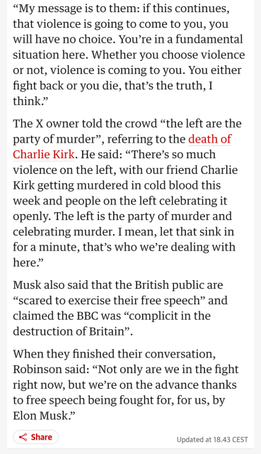 "This is a message to the reasonable centre, the people who ordinarily wouldn’t get involved in politics, who just want to live their lives. They don’t want that, they’re quiet, they just go about their business.

“My message is to them: if this continues, that violence is going to come to you, you will have no choice. You’re in a fundamental situation here. Whether you choose violence or not, violence is coming to you. You either fight back or you die, that’s the truth, I think.”

The X owner told the crowd “the left are the party of murder”, referring to the death of Charlie Kirk. He said: “There’s so much violence on the left, with our friend Charlie Kirk getting murdered in cold blood this week and people on the left celebrating it openly. The left is the party of murder and celebrating murder. I mean, let that sink in for a minute, that’s who we’re dealing with here.”

Musk also said that the British public are “scared to exercise their free speech” and claimed the BBC was “complicit in the destruction of Britain”.

When they finished their conversation, Robinson said: “Not only are we in the fight right now, but we’re on the advance thanks to free speech being fought for, for us, by Elon Musk.”