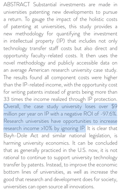 ABSTRACT Substantial investments are made in
universities patenting new developments to pursue
a return. To gauge the impact of the holistic costs
of patenting at universities, this study provides a
new methodology for quantifying the investment
in intellectual property (IP) that includes not only
technology transfer staff costs but also direct and
opportunity faculty-related costs. It then uses the
novel methodology and publicly accessible data on
an average American research university case study.
The results found all component costs were higher
than the IP-related income, with the opportunity cost
for writing patents instead of grants being more than
33 times the income realized through IP protection.
Overall, the case study university loses over $9
million per year on IP with a negative ROI of -97.6%.
Research universities have opportunities to increase
research income >10% by ignoring IP. It is clear that
Bayh-Dole Act and similar national legislation, is
harming university economics. It can be concluded
that as generally practiced in the U.S. now, it is not
rational to continue to support university technology
transfer by patents. Instead, to improve the economic
bottom lines of universities, as well as increase the
good that research and development does for society,
universities can open source all innovations.