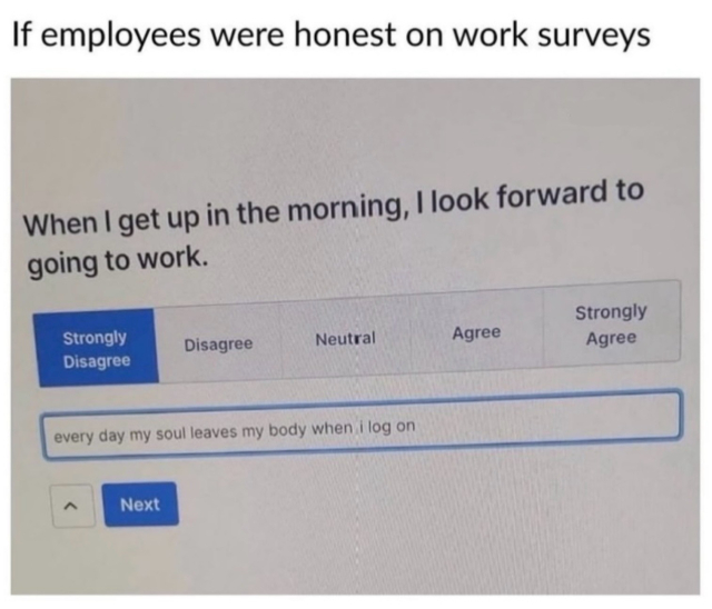 Meme text: "If employees were honest on work surveys." There is a photo of a computer screen underneath. The question on the screen says, "When I get up in the morning, I looked forward to going to work." Options are strongly disagree, disagree, neutral, etc. Strongly disagree is selected. The comment given is "every day my soul leaves my body when I log on."