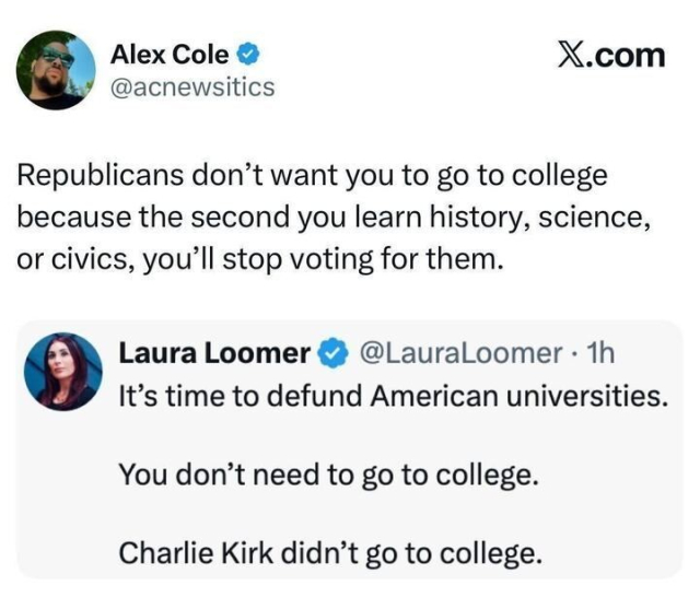 Two tweets from X.com. The first, by Alex Cole (@acnewsitics) with a verified badge, reads: "Republicans don't want you to go to college because the second you learn history, science, or civics, you'll stop voting for them." The second, by Laura Loomer (@LauraLoomer) with a verified badge, posted 1 hour ago, reads: "It's time to defund American universities. You don't need to go to college. Charlie Kirk didn't go to college." Both include profile pictures, one of a man and one of a woman.