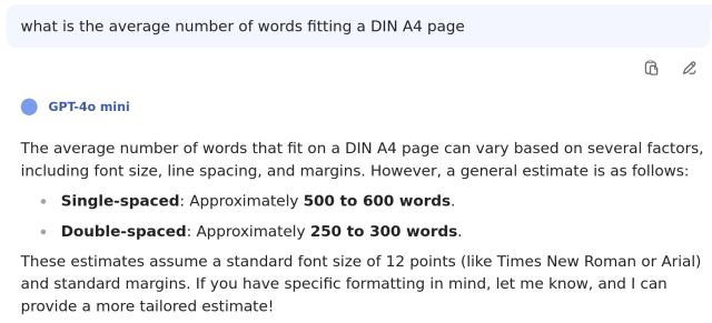 what is the average number of words fitting a DIN A4 page

GPT-4o mini

The average number of words that fit on a DIN A4 page can vary based on several factors, including font size, line spacing, and margins. However, a general estimate is as follows:

    Single-spaced: Approximately 500 to 600 words.
    Double-spaced: Approximately 250 to 300 words.

These estimates assume a standard font size of 12 points (like Times New Roman or Arial) and standard margins. If you have specific formatting in mind, let me know, and I can provide a more tailored estimate!
