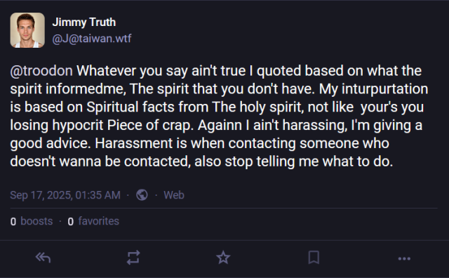 A post from one of the numerous alt accounts of "Jimmy Truth".  Here he is replying to a user named @troodon saying [sic] "Whatever you say ain't true I quoted based on what the spirit informedme, The spirit that you don't have. My inturpurtation is based on Spiritual facts from The holy spirit, not like  your's you losing hypocrit Piece of crap. Againn I ain't harassing, I'm giving a good advice. Harassment is when contacting someone who doesn't wanna be contacted, also stop telling me what to do."

It was posted on September 17, 2025, at 1:35 AM.  It has zero boosts and zero favorites.