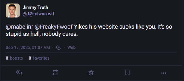 A post from one of the myriad alts of "Jimmy Truth".  Here he is replying to two users, @mabelinr and @Freakyfwoof, saying "Yikes his website sucks like you, it's so stupid as hell, nobody cares."

It was posted on September 17, 2025, at 1:07 AM.  It has 0 boosts and 0 favorites.