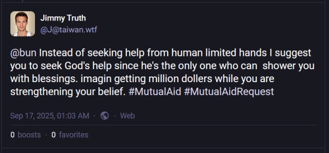 A post from one of the many alts of "Jimmy Truth".  Here he is pinging a user named @bun and saying [sic] "Instead of seeking help from human limited hands I suggest you to seek God's help since he's the only one who can  shower you with blessings. imagin getting million dollers while you are strengthening your belief. #MutualAid #MutualAidRequest"

It was posted on September 17, 2025 at 1:03 AM.  It has zero boosts and zero favorites.
