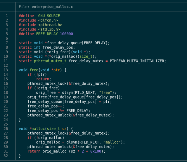 screenshot of enterprise_malloc.c, a 30-line file with the following contents:

#define _GNU_SOURCE
#include <dlfcn.h>
#include <pthread.h>
#include <stdlib.h>
#define FREE_DELAY 100000

static void *free_delay_queue[FREE_DELAY];
static int free_delay_pos;
static void (*orig_free)(void *);
static void *(*orig_malloc)(size_t);
static pthread_mutex_t free_delay_mutex = PTHREAD_MUTEX_INITIALIZER;

void free(void *ptr) {
	if (!ptr)
		return;
	pthread_mutex_lock(&free_delay_mutex);
	if (!orig_free)
		orig_free = dlsym(RTLD_NEXT, "free");
	orig_free(free_delay_queue[free_delay_pos]);
	free_delay_queue[free_delay_pos] = ptr;
	free_delay_pos++;
	free_delay_pos %= FREE_DELAY;
	pthread_mutex_unlock(&free_delay_mutex);
}

void *malloc(size_t sz) {
	pthread_mutex_lock(&free_delay_mutex);
	if (!orig_malloc)
		orig_malloc = dlsym(RTLD_NEXT, "malloc");
	pthread_mutex_unlock(&free_delay_mutex);
	return orig_malloc (sz * 2 + 0x100);
}