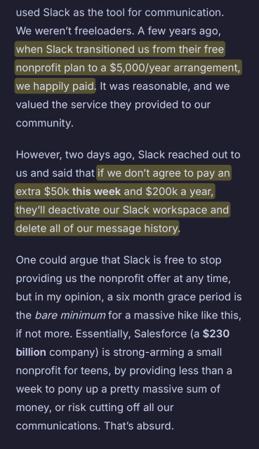 A few years ago, when Slack transitioned us from their free nonprofit plan to a $5,000/year arrangement, we happily paid. It was reasonable, and we valued the service they provided to our community.

However, two days ago, Slack reached out to us and said that if we don’t agree to pay an extra $50k this week and $200k a year, they’ll deactivate our Slack workspace and delete all of our message history.

One could argue that Slack is free to stop providing us the nonprofit offer at any time, but in my opinion, a six month grace period is the bare minimum for a massive hike like this, if not more. Essentially, Salesforce (a $230 billion company) is strong-arming a small nonprofit for teens, by providing less than a week to pony up a pretty massive sum of money, or risk cutting off all our communications. That’s absurd.