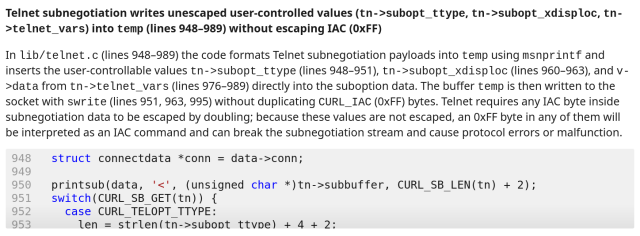 Telnet subnegotiation writes unescaped user-controlled values (tn->subopt_ttype, tn->subopt_xdisploc, tn-
>telnet_vars) into temp (lines 948-989) without escaping IAC (OxFF)
In lib/telnet.c (lines 948-989) the code formats Telnet subnegotiation payloads into temp using msnprintf and
inserts the user-controllable values tn->subopt_ttype (lines 948-951), tn->subopt_xdisploc (lines 960-963), and v-
>data from tn->telnet_vars (lines 976-989) directly into the suboption data. The buffer temp is then written to the
socket with swrite (lines 951, 963, 995) without duplicating CURL_IAC (OxFF) bytes. Telnet requires any IAC byte inside
subnegotiation data to be escaped by doubling; because these values are not escaped, an OxFF byte in any of them will
be interpreted as an IAC command and can break the subnegotiation stream and cause protocol errors or malfunction.
