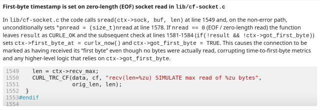 First-byte timestamp is set on zero-length (EOF) socket read in lib/cf-socket.c In lib/cf-socket.c the code calls sread(ctx->sock, buf, len) atline 1549 and, on the non-error path, unconditionally sets *pnread = (size_t)nread atline 1578. If nread == 0 (EOF / zero-length read) the function
leaves result as CURLE_OK and the subsequent check at lines 1581-1584 (if (!result && !ctx->got_first_byte)) sets ctx->first_byte at = curlx_now() and ctx->got_first_byte = TRUE. This causes the connection to be marked as having received its “first byte” even though no bytes were actually read, corrupting time-to-first-byte metrics and any higher-level logic that relies on ctx->got_first_byte.