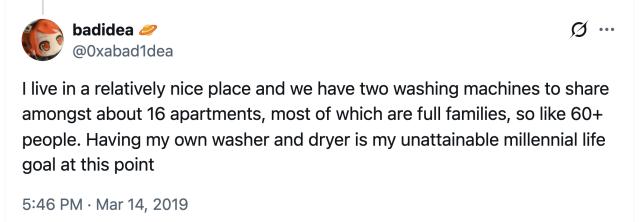 screenshot of one of my own tweets from 2019: I live in a relatively nice place and we have two washing machines to share amongst about 16 apartments, most of which are full families, so like 60+ people. Having my own washer and dryer is my unattainable millennial life goal at this point