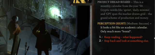 Cropped screenshot from the game Disco Elysium. The scene shows a the two detectives looking at a blackboard in an abandoned building which has some drawings and a calendar on it.
The description text says: 

"Project Dread Board - This is a monthly calendar from the year '50. Cryptiv words like 'sprint', 'daily minime', and 'GPI' span the marker drawn grid -- the grand scheme of production and money.

Perception (Sight) [Medium - Success] -- It looks like an academic calendar. Only much more *brutal*.

1. Keep reading -- What happned?
2. Step back and look at something else.
"